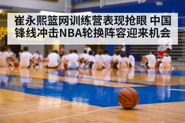 崔永熙篮网训练营表现抢眼 中国锋线冲击NBA轮换阵容迎来机会