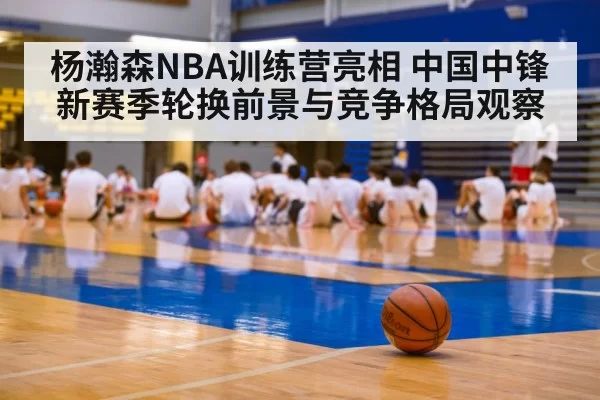 杨瀚森NBA训练营亮相 中国中锋新赛季轮换前景与竞争格局观察