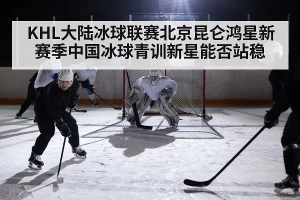 KHL大陆冰球联赛北京昆仑鸿星新赛季中国冰球青训新星能否站稳