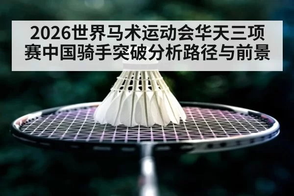 2026世界马术运动会华天三项赛中国骑手突破分析路径与前景